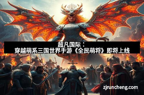 超凡国际：穿越萌系三国世界手游《全民萌将》即将上线